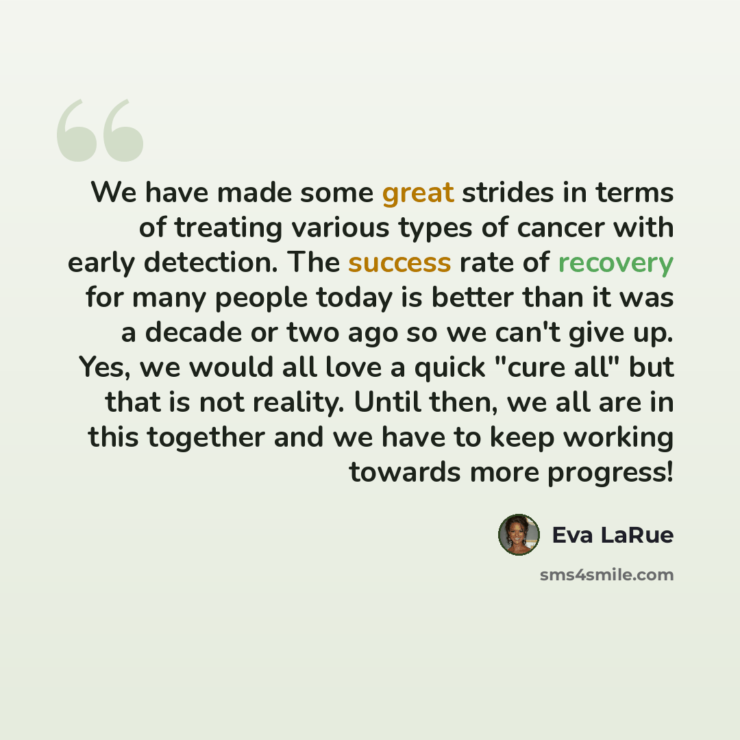 “We have made some great strides in terms of treating various types of cancer with early detection. The success rate of recovery for many people today is better than it was a decade or two ago so we can't give up. Yes, we would all love a quick "cure all" but that is not reality. Until then, we all…” quote by Eva LaRue