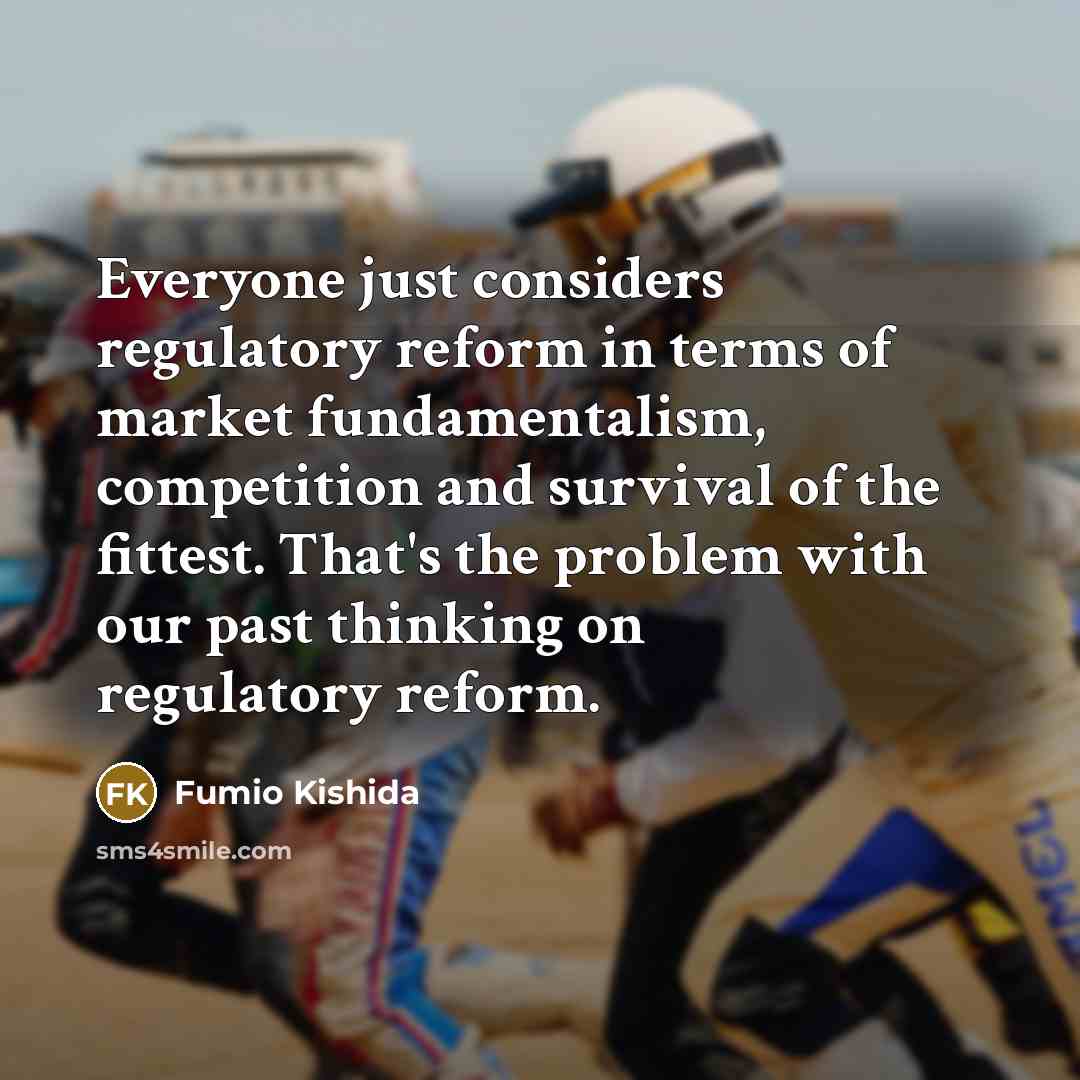 “Everyone just considers regulatory reform in terms of market fundamentalism, competition and survival of the fittest. That's the problem with our past thinking on regulatory reform.” quote by Fumio Kishida