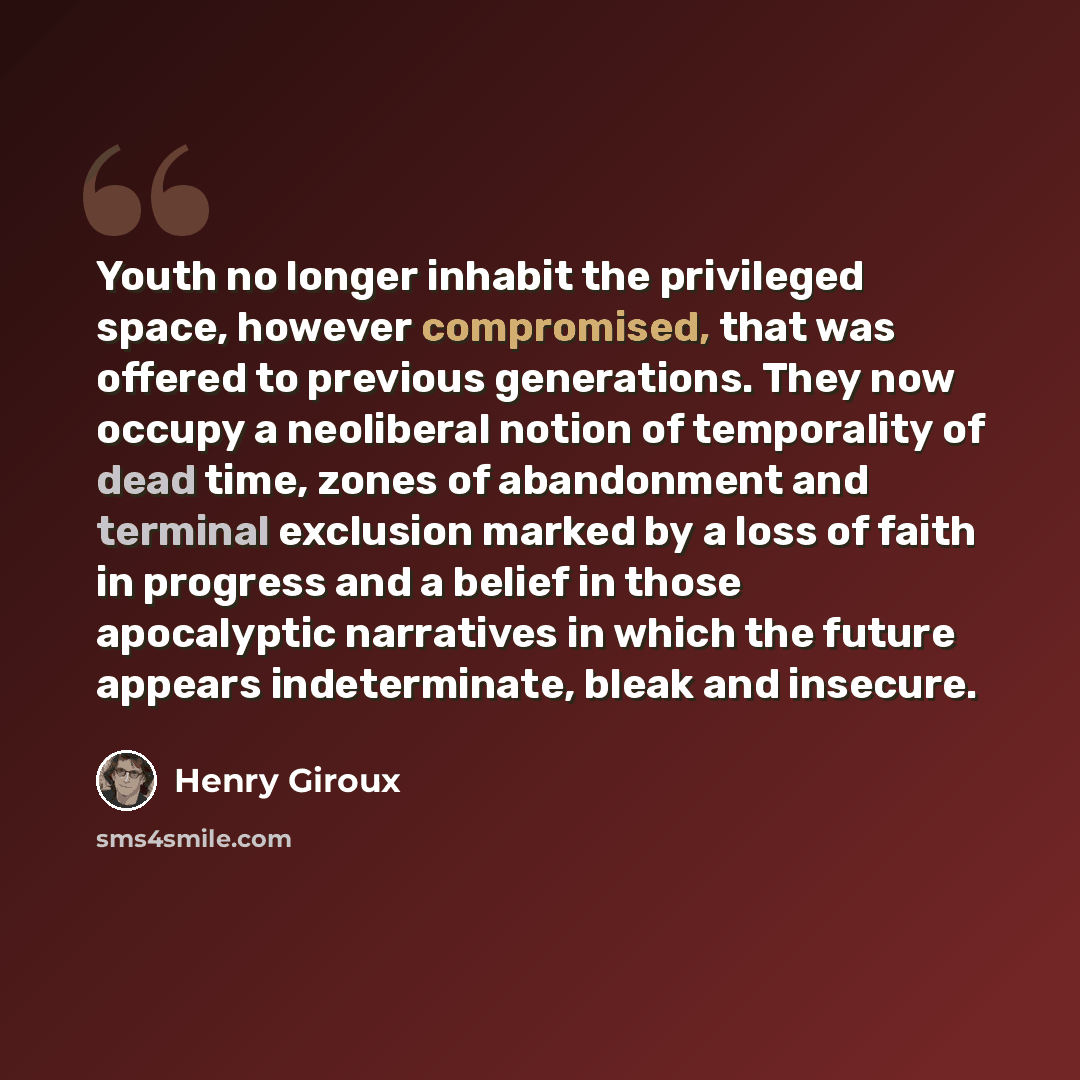 “Youth no longer inhabit the privileged space, however compromised, that was offered to previous generations. They now occupy a neoliberal notion of temporality of dead time, zones of abandonment and terminal exclusion marked by a loss of faith in progress and a belief in those apocalyptic…” quote by Henry Giroux