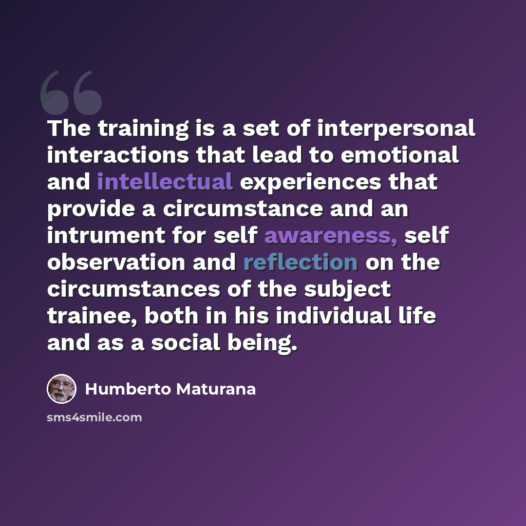 “The training is a set of interpersonal interactions that lead to emotional and intellectual experiences that provide a circumstance and an intrument for self awareness, self observation and reflection on the circumstances of the subject trainee, both in his individual life and as a social being.” quote by Humberto Maturana