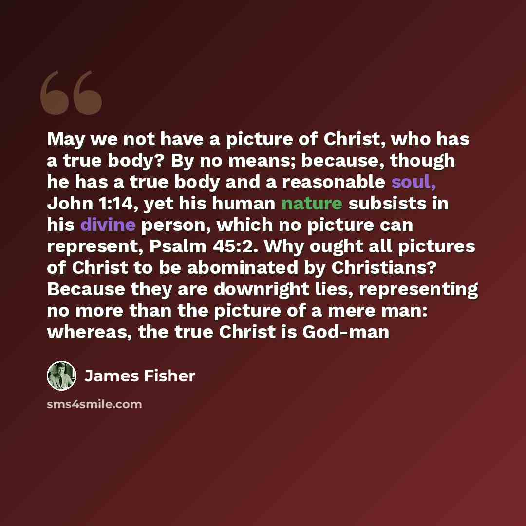 “May we not have a picture of Christ, who has a true body? By no means; because, though he has a true body and a reasonable soul, John 1:14, yet his human nature subsists in his divine person, which no picture can represent, Psalm 45:2. Why ought all pictures of Christ to be abominated by…” quote by James Fisher
