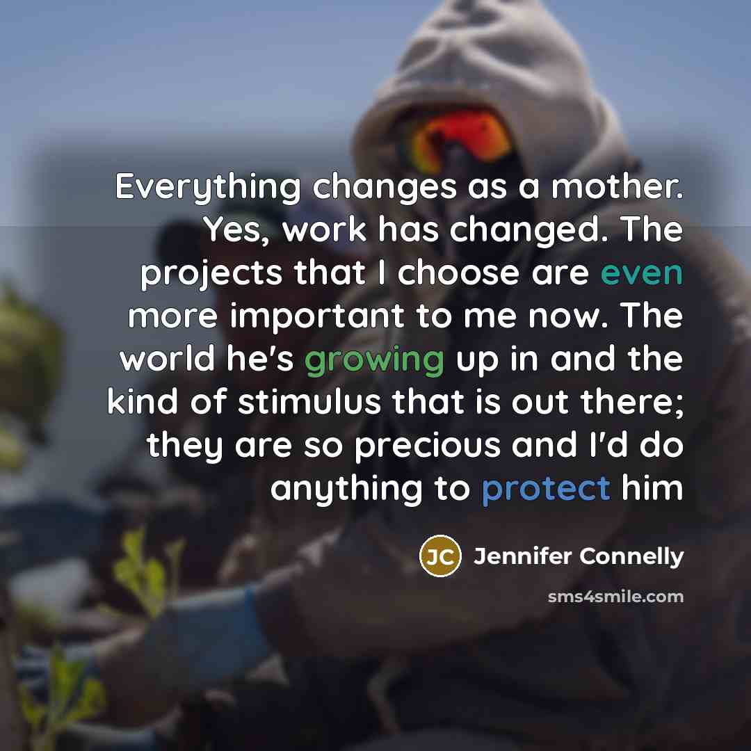 “Everything changes as a mother. Yes, work has changed. The projects that I choose are even more important to me now. The world he's growing up in and the kind of stimulus that is out there; they are so precious and I'd do anything to protect him” quote by Jennifer Connelly