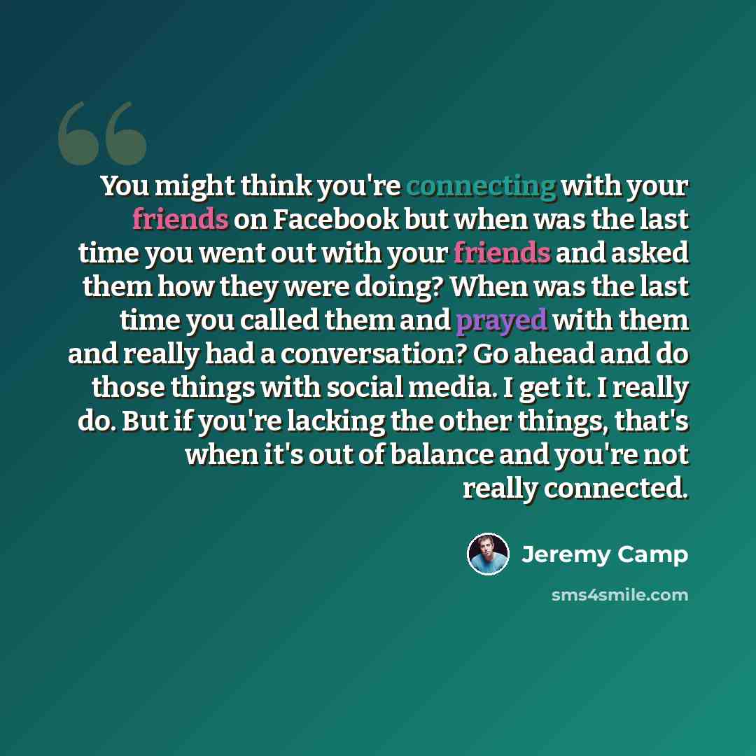 “You might think you're connecting with your friends on Facebook but when was the last time you went out with your friends and asked them how they were doing? When was the last time you called them and prayed with them and really had a conversation? Go ahead and do those things with social media. I…” quote by Jeremy Camp