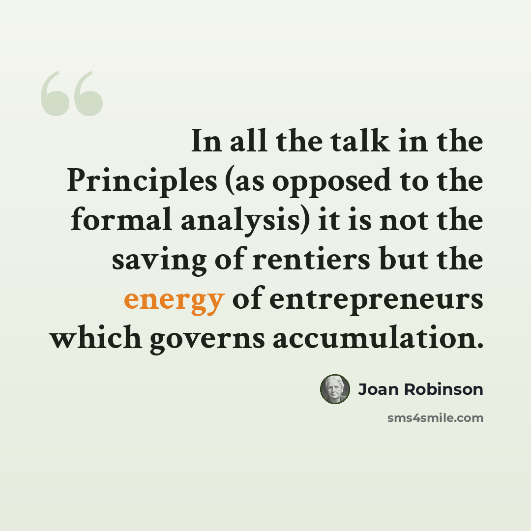 “In all the talk in the Principles (as opposed to the formal analysis) it is not the saving of rentiers but the energy of entrepreneurs which governs accumulation.” quote by Joan Robinson
