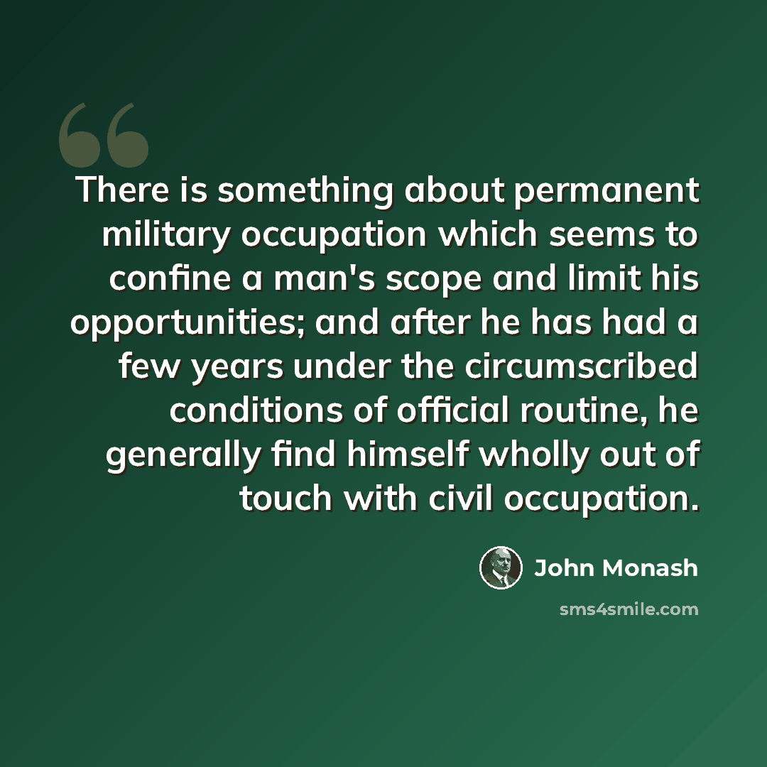 “There is something about permanent military occupation which seems to confine a man's scope and limit his opportunities; and after he has had a few years under the circumscribed conditions of official routine, he generally find himself wholly out of touch with civil occupation.” quote by John Monash