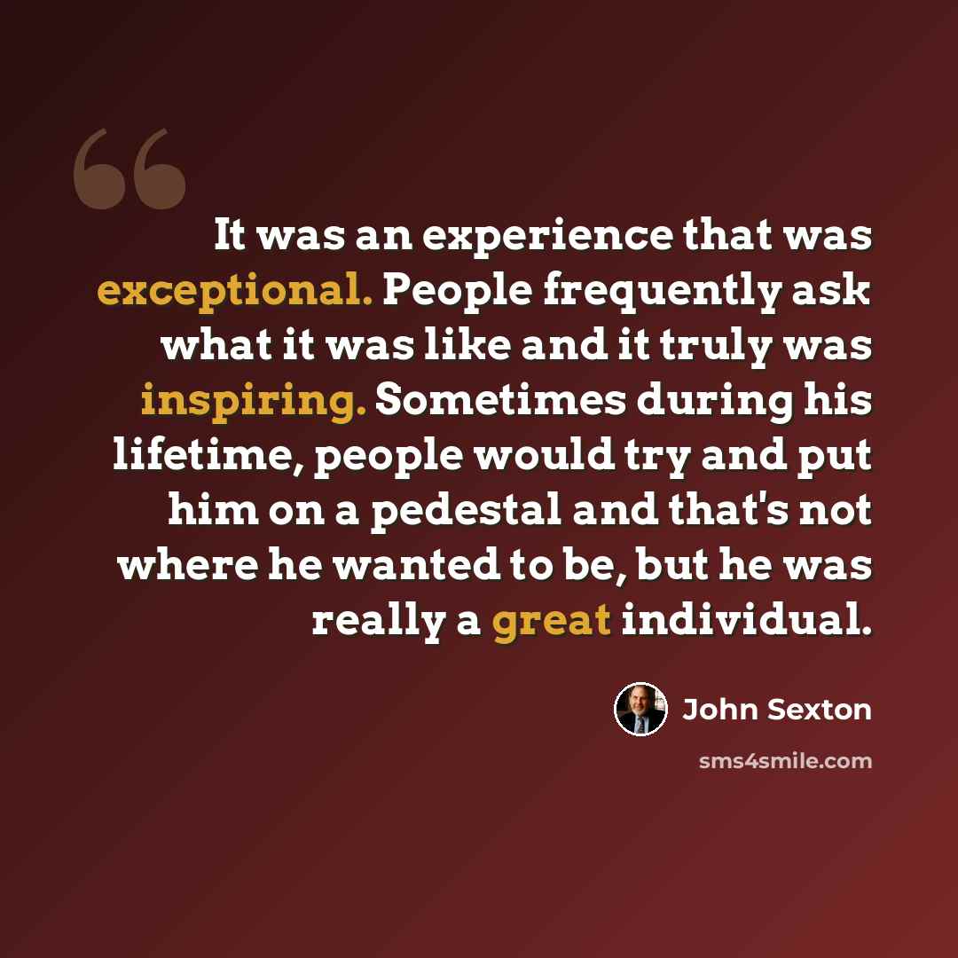 “It was an experience that was exceptional. People frequently ask what it was like and it truly was inspiring. Sometimes during his lifetime, people would try and put him on a pedestal and that's not where he wanted to be, but he was really a great individual.” quote by John Sexton