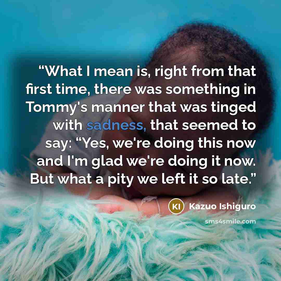 “What I mean is, right from that first time, there was something in Tommy's manner that was tinged with sadness, that seemed to say: “Yes, we're doing this now and I'm glad we're doing it now. But what a pity we left it so late.” quote by Kazuo Ishiguro