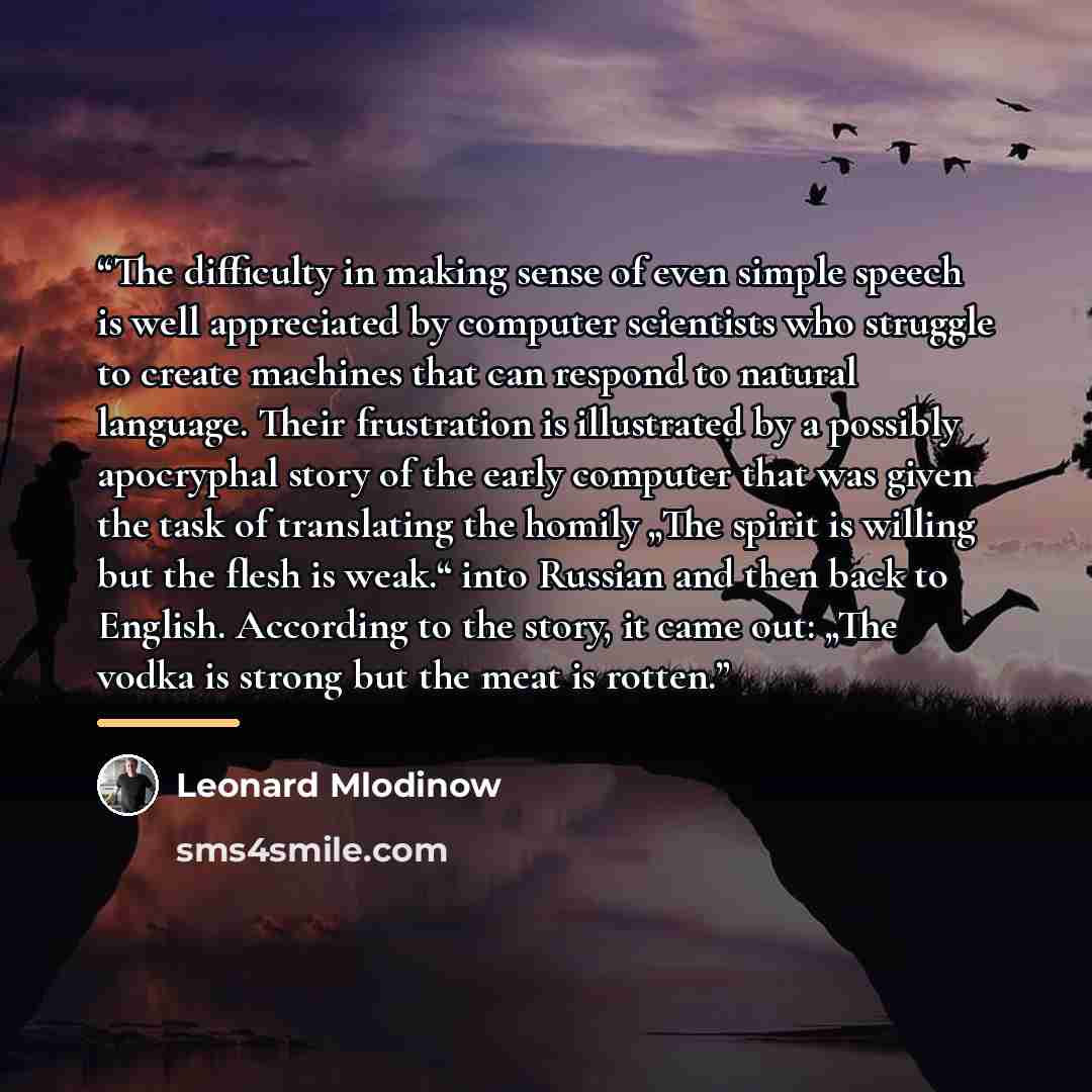 “The difficulty in making sense of even simple speech is well appreciated by computer scientists who struggle to create machines that can respond to natural language. Their frustration is illustrated by a possibly apocryphal story of the early computer that was given the task of translating the…” quote by Leonard Mlodinow