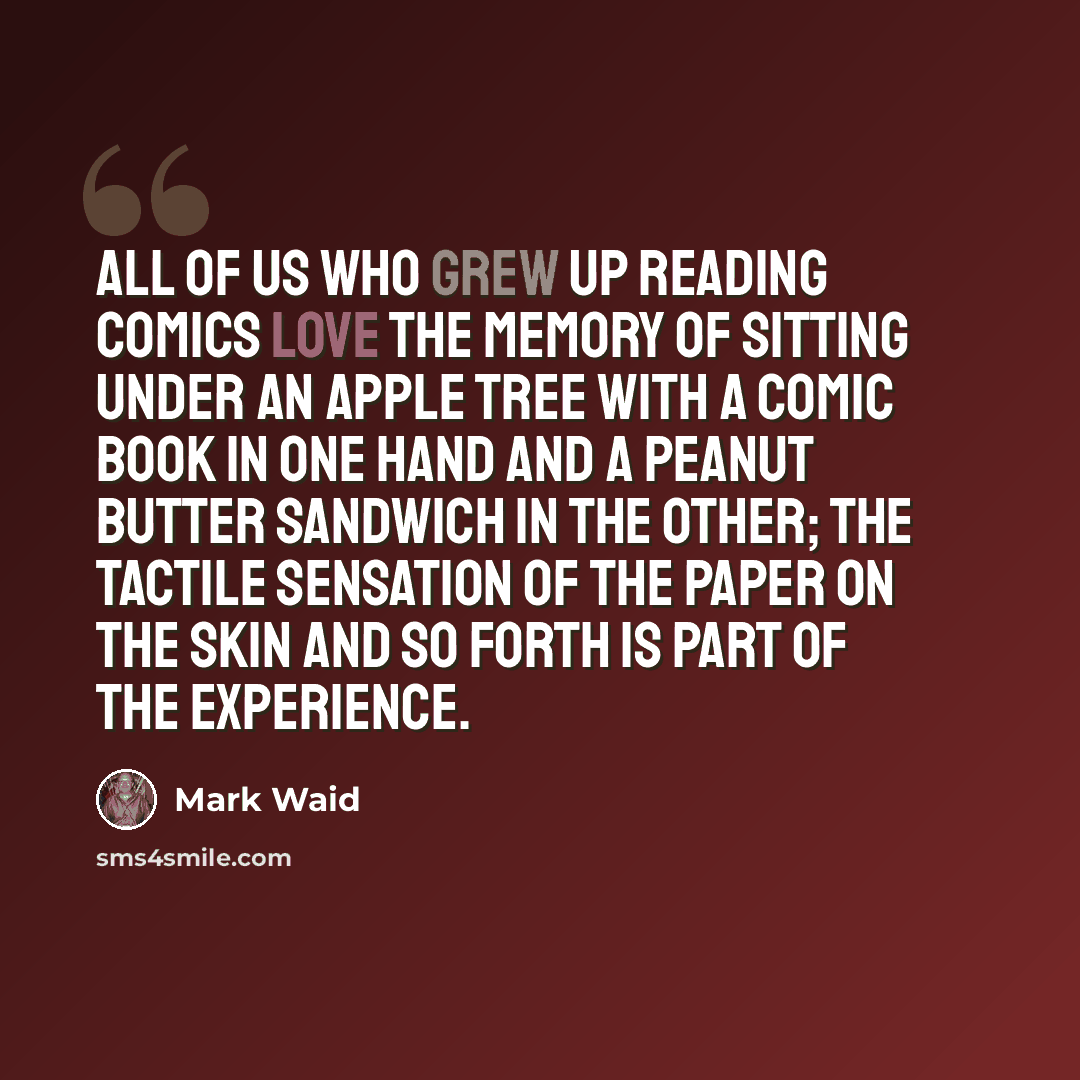 “All of us who grew up reading comics love the memory of sitting under an apple tree with a comic book in one hand and a peanut butter sandwich in the other; the tactile sensation of the paper on the skin and so forth is part of the experience.” quote by Mark Waid