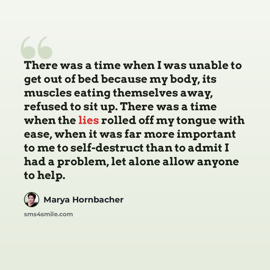 “There was a time when I was unable to get out of bed because my body, its muscles eating themselves away, refused to sit up. There was a time when the lies rolled off my tongue with ease, when it was far more important to me to self-destruct than to admit I had a problem, let alone allow anyone to…” quote by Marya Hornbacher