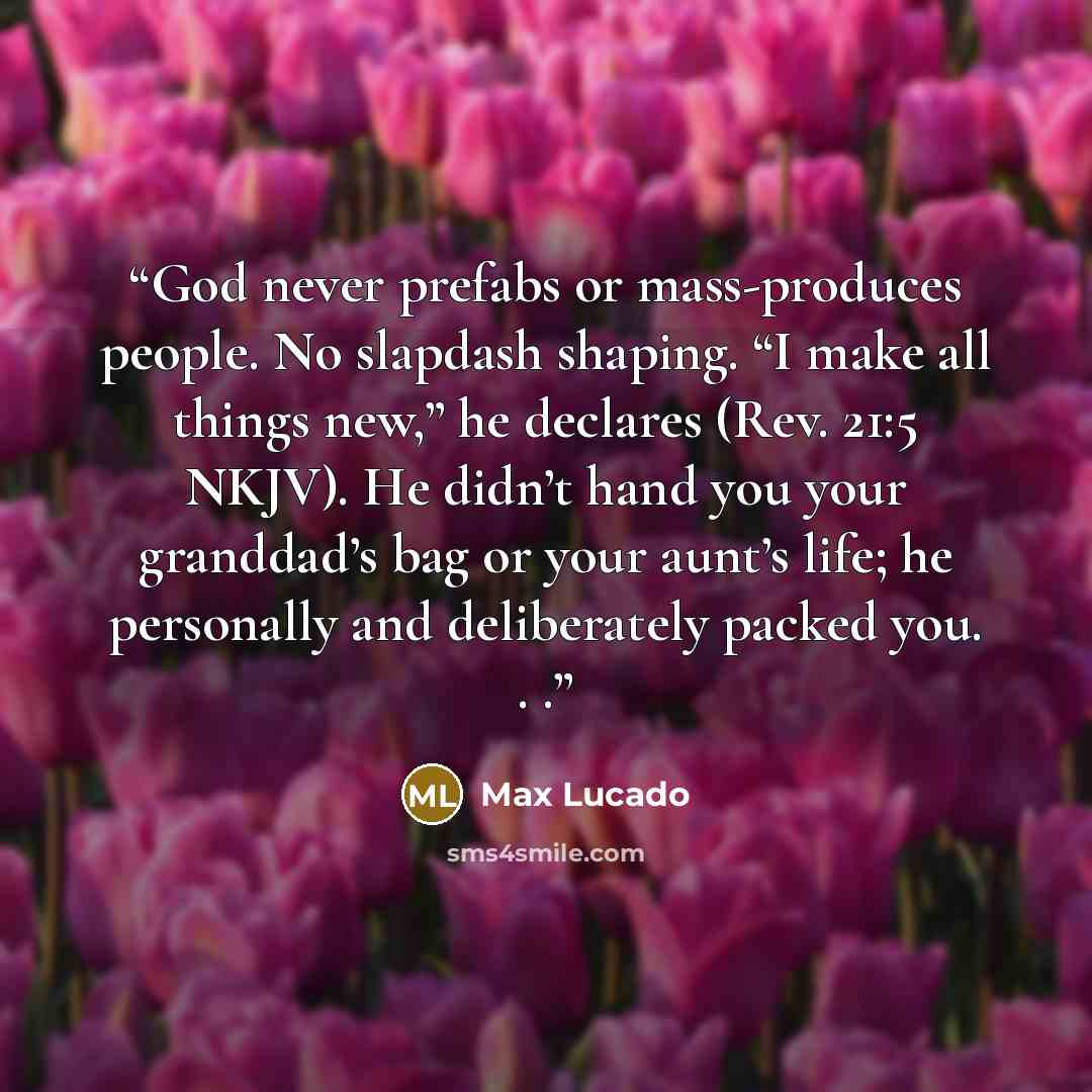 “God never prefabs or mass-produces people. No slapdash shaping. “I make all things new,” he declares (Rev. 21:5 NKJV). He didn’t hand you your granddad’s bag or your aunt’s life; he personally and deliberately packed you. . .” quote by Max Lucado