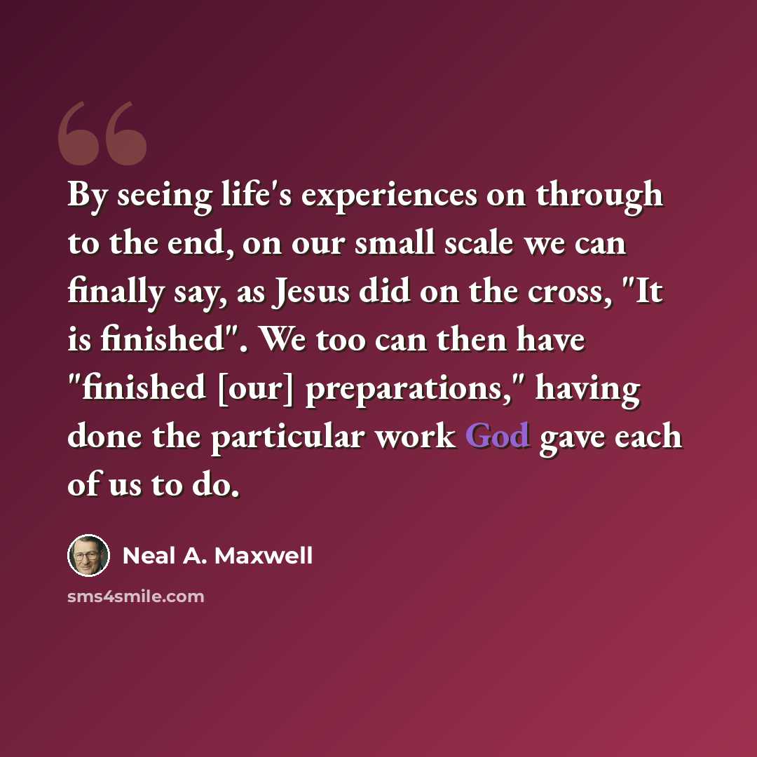 “By seeing life's experiences on through to the end, on our small scale we can finally say, as Jesus did on the cross, "It is finished". We too can then have "finished [our] preparations," having done the particular work God gave each of us to do.” quote by Neal A. Maxwell