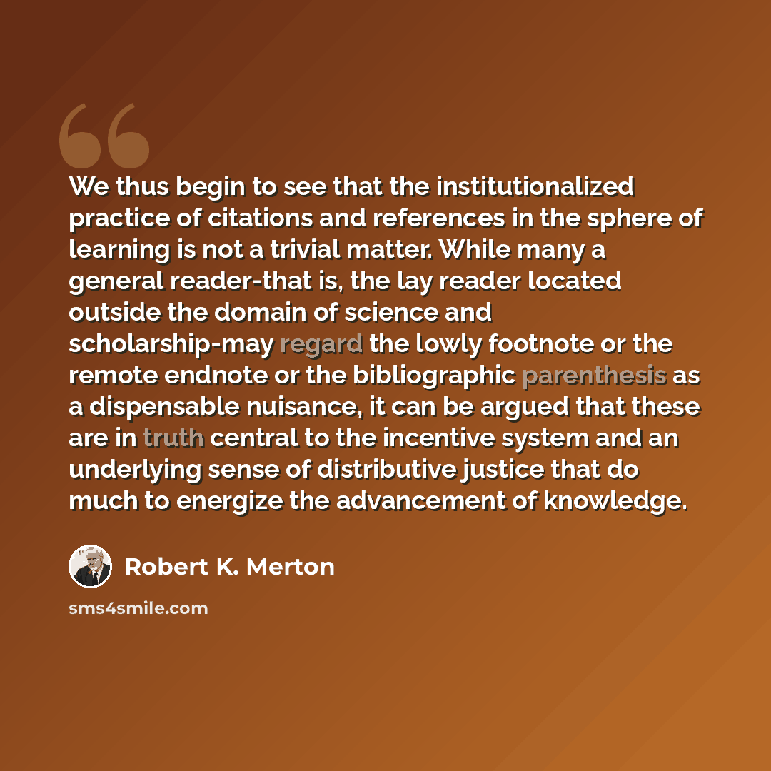 “We thus begin to see that the institutionalized practice of citations and references in the sphere of learning is not a trivial matter. While many a general reader-that is, the lay reader located outside the domain of science and scholarship-may regard the lowly footnote or the remote endnote or…” quote by Robert K. Merton