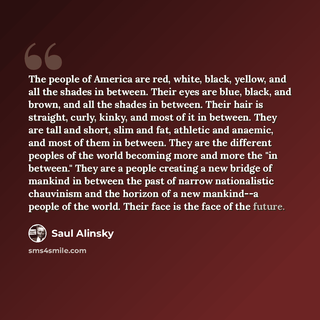 “The people of America are red, white, black, yellow, and all the shades in between. Their eyes are blue, black, and brown, and all the shades in between. Their hair is straight, curly, kinky, and most of it in between. They are tall and short, slim and fat, athletic and anaemic, and most of them…” quote by Saul Alinsky
