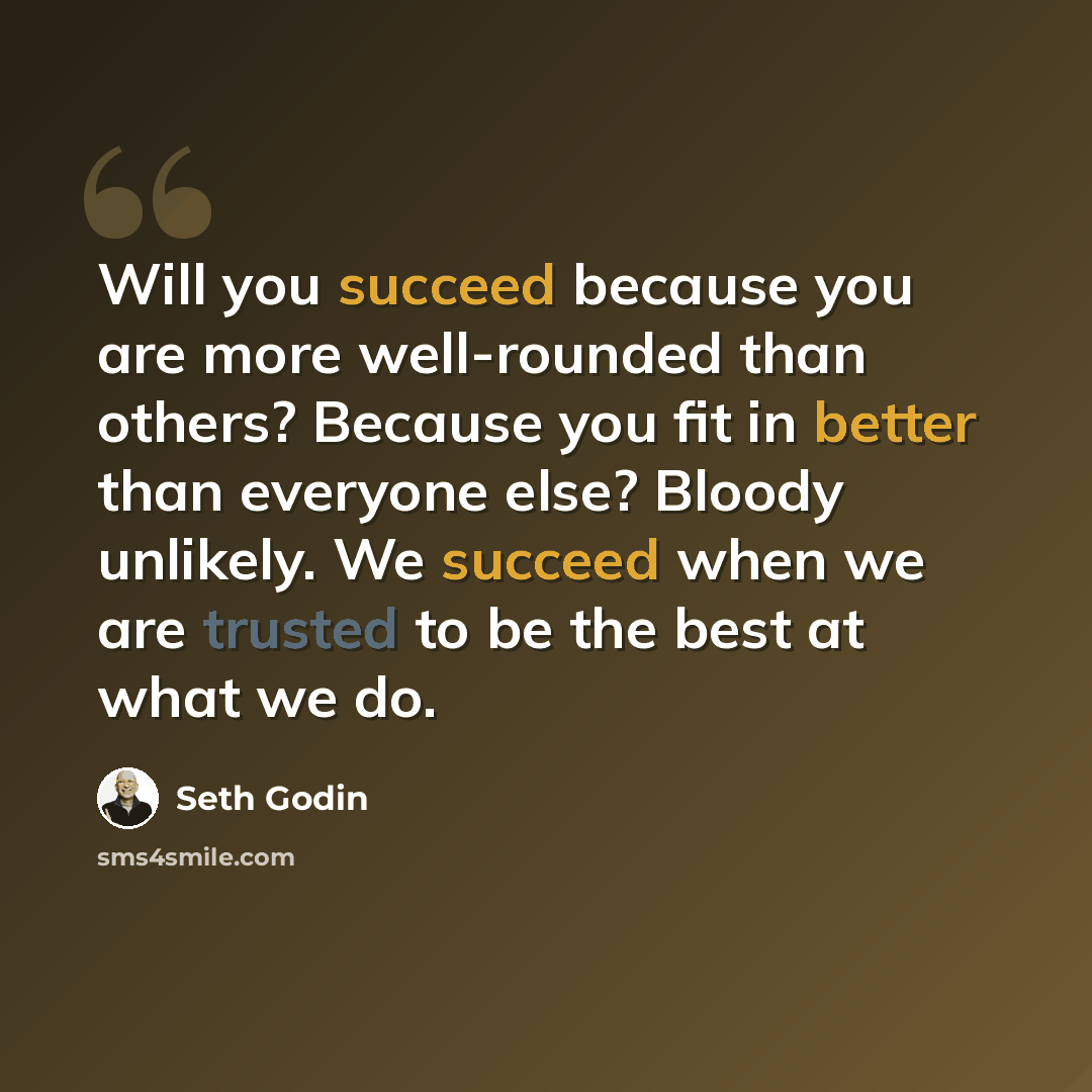 “Will you succeed because you are more well-rounded than others? Because you fit in better than everyone else? Bloody unlikely. We succeed when we are trusted to be the best at what we do.” quote by Seth Godin