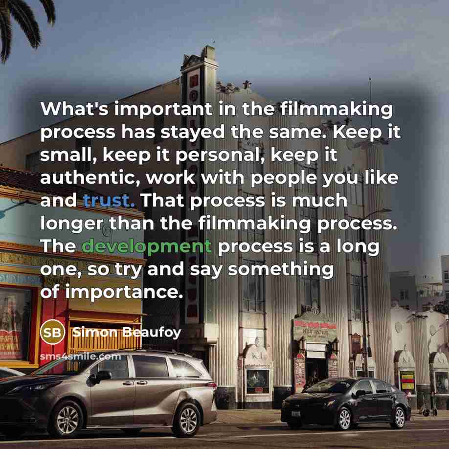 “What's important in the filmmaking process has stayed the same. Keep it small, keep it personal, keep it authentic, work with people you like and trust. That process is much longer than the filmmaking process. The development process is a long one, so try and say something of importance.” quote by Simon Beaufoy