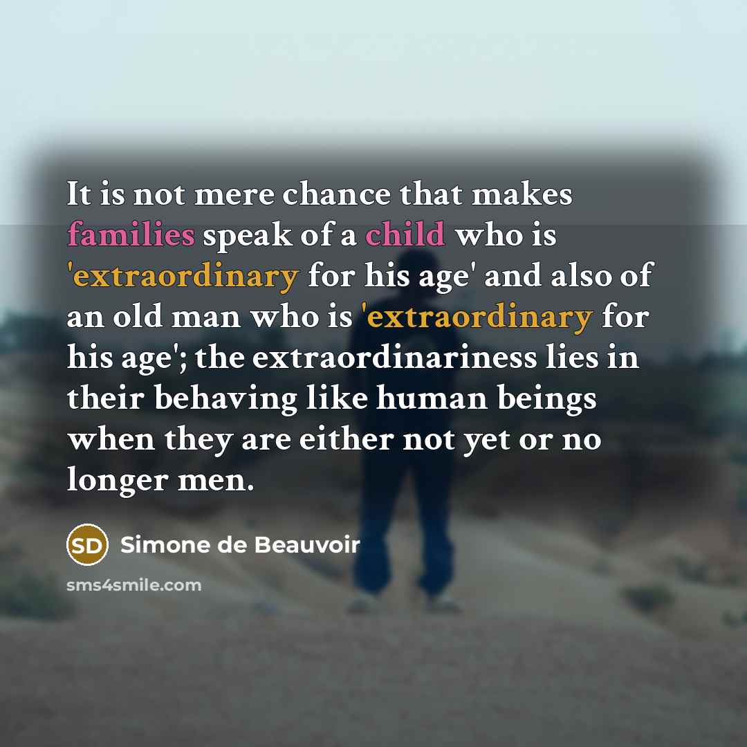 “It is not mere chance that makes families speak of a child who is 'extraordinary for his age' and also of an old man who is 'extraordinary for his age'; the extraordinariness lies in their behaving like human beings when they are either not yet or no longer men.” quote by Simone de Beauvoir