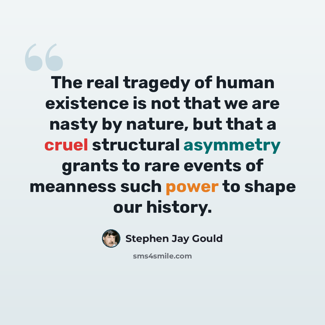 “The real tragedy of human existence is not that we are nasty by nature, but that a cruel structural asymmetry grants to rare events of meanness such power to shape our history.” quote by Stephen Jay Gould