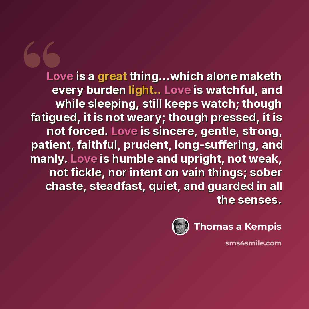 “Love is a great thing...which alone maketh every burden light.. Love is watchful, and while sleeping, still keeps watch; though fatigued, it is not weary; though pressed, it is not forced. Love is sincere, gentle, strong, patient, faithful, prudent, long-suffering, and manly. Love is humble and…” quote by Thomas a Kempis