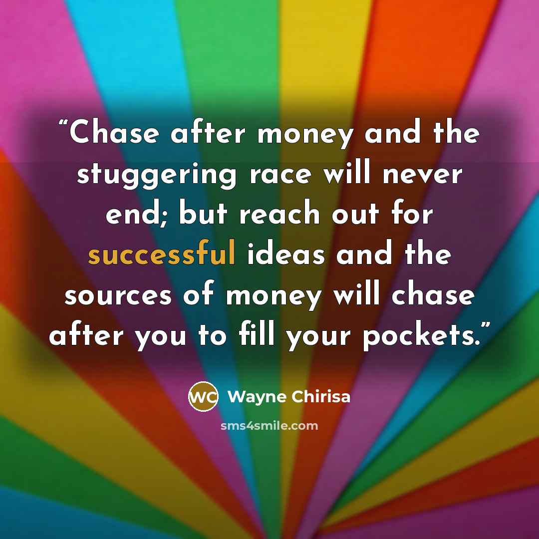 “Chase after money and the stuggering race will never end; but reach out for successful ideas and the sources of money will chase after you to fill your pockets.” quote by Wayne Chirisa