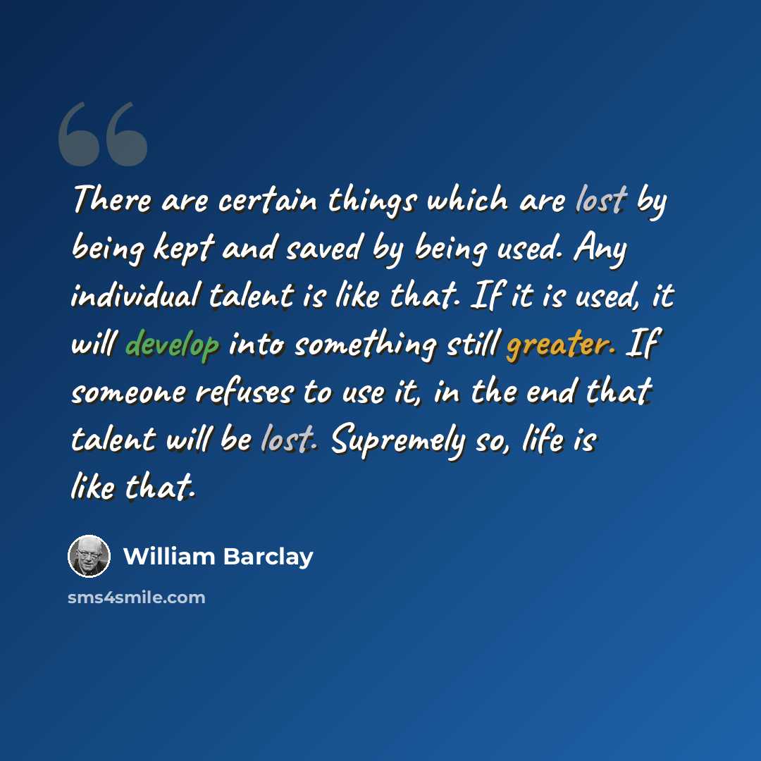 “There are certain things which are lost by being kept and saved by being used. Any individual talent is like that. If it is used, it will develop into something still greater. If someone refuses to use it, in the end that talent will be lost. Supremely so, life is like that.” quote by William Barclay
