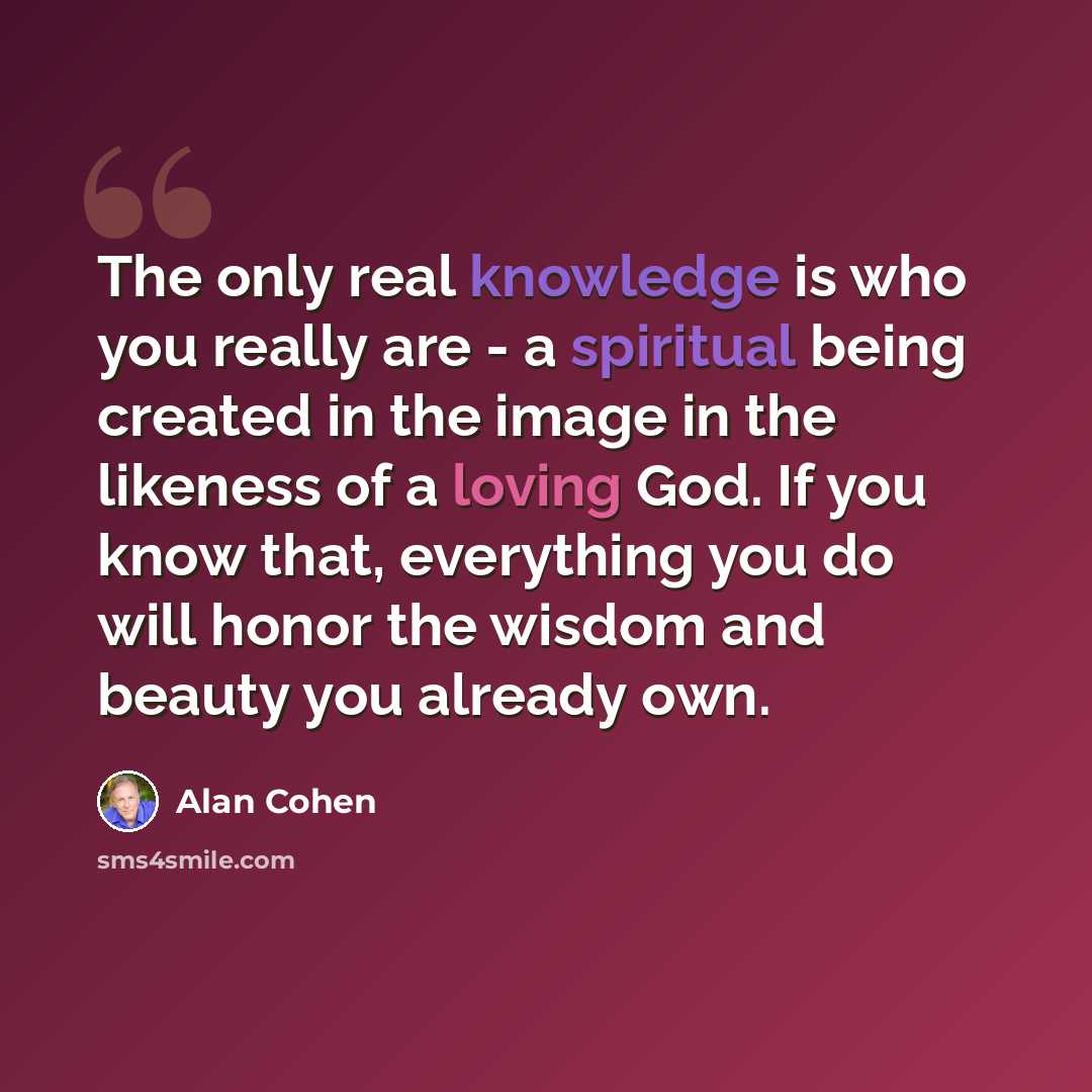 “The only real knowledge is who you really are - a spiritual being created in the image in the likeness of a loving God. If you know that, everything you do will honor the wisdom and beauty you already own.” quote by Alan Cohen