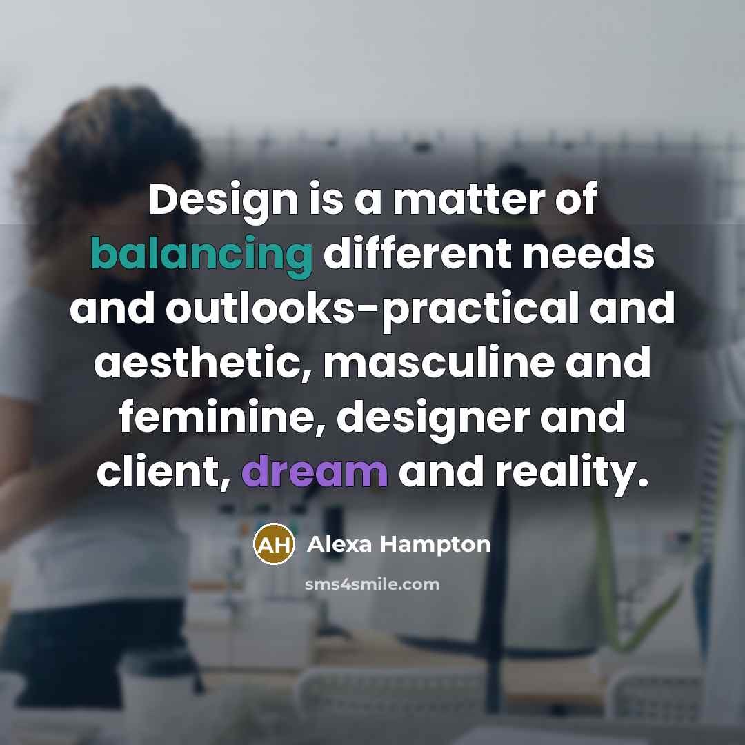“Design is a matter of balancing different needs and outlooks-practical and aesthetic, masculine and feminine, designer and client, dream and reality.” quote by Alexa Hampton