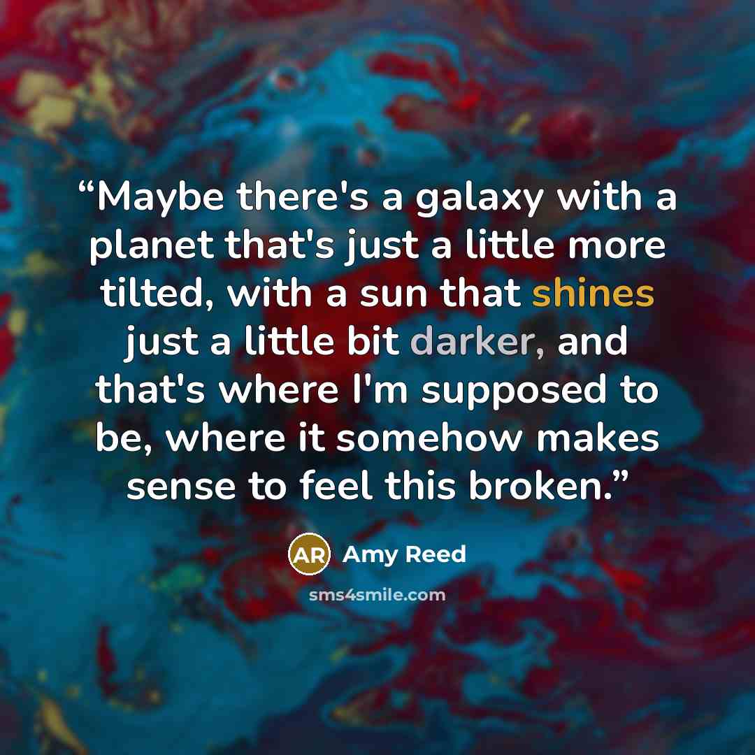 “Maybe there's a galaxy with a planet that's just a little more tilted, with a sun that shines just a little bit darker, and that's where I'm supposed to be, where it somehow makes sense to feel this broken.” quote by Amy Reed