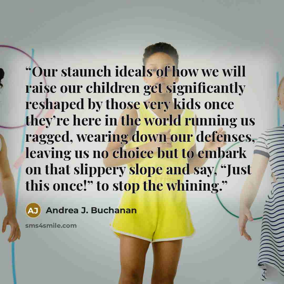 “Our staunch ideals of how we will raise our children get significantly reshaped by those very kids once they’re here in the world running us ragged, wearing down our defenses, leaving us no choice but to embark on that slippery slope and say, “Just this once!” to stop the whining.” quote by Andrea J. Buchanan