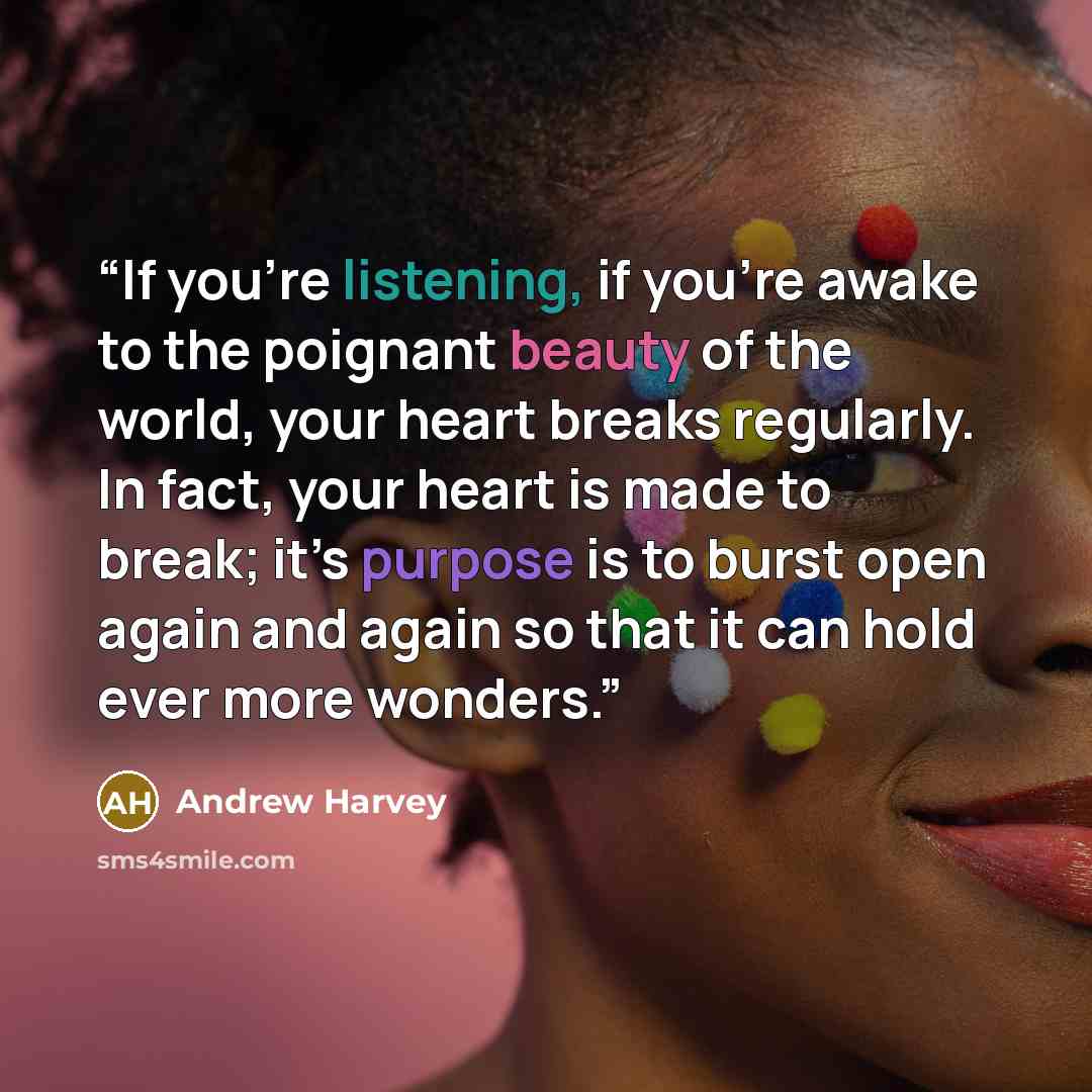 “If you’re listening, if you’re awake to the poignant beauty of the world, your heart breaks regularly. In fact, your heart is made to break; it’s purpose is to burst open again and again so that it can hold ever more wonders.” quote by Andrew Harvey