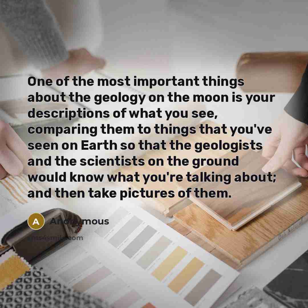 “One of the most important things about the geology on the moon is your descriptions of what you see, comparing them to things that you've seen on Earth so that the geologists and the scientists on the ground would know what you're talking about; and then take pictures of them.” quote by Anonymous