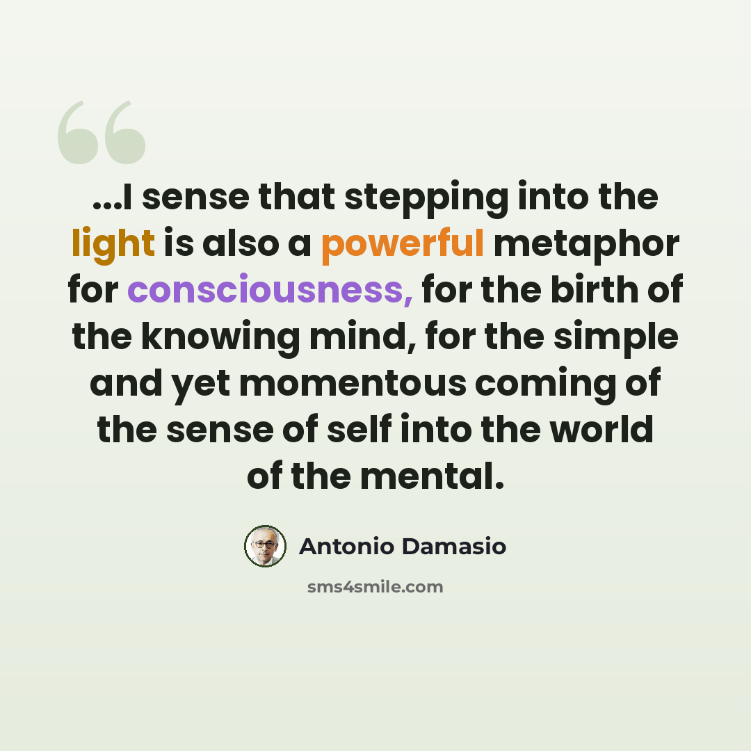 “...I sense that stepping into the light is also a powerful metaphor for consciousness, for the birth of the knowing mind, for the simple and yet momentous coming of the sense of self into the world of the mental.” quote by Antonio Damasio
