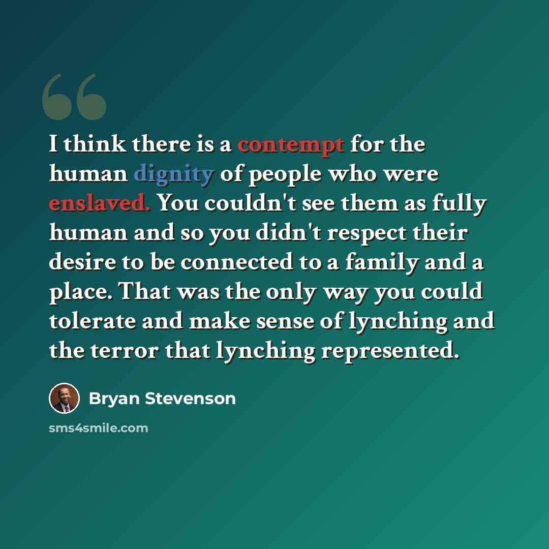 “I think there is a contempt for the human dignity of people who were enslaved. You couldn't see them as fully human and so you didn't respect their desire to be connected to a family and a place. That was the only way you could tolerate and make sense of lynching and the terror that lynching…” quote by Bryan Stevenson