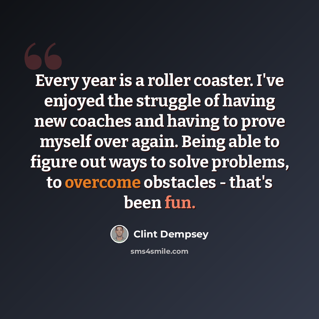 “Every year is a roller coaster. I've enjoyed the struggle of having new coaches and having to prove myself over again. Being able to figure out ways to solve problems, to overcome obstacles - that's been fun.” quote by Clint Dempsey