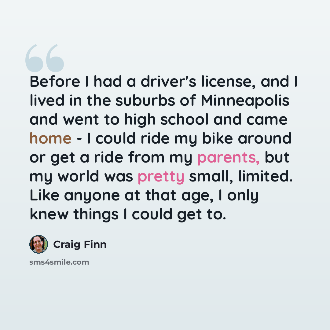 “Before I had a driver's license, and I lived in the suburbs of Minneapolis and went to high school and came home - I could ride my bike around or get a ride from my parents, but my world was pretty small, limited. Like anyone at that age, I only knew things I could get to.” quote by Craig Finn