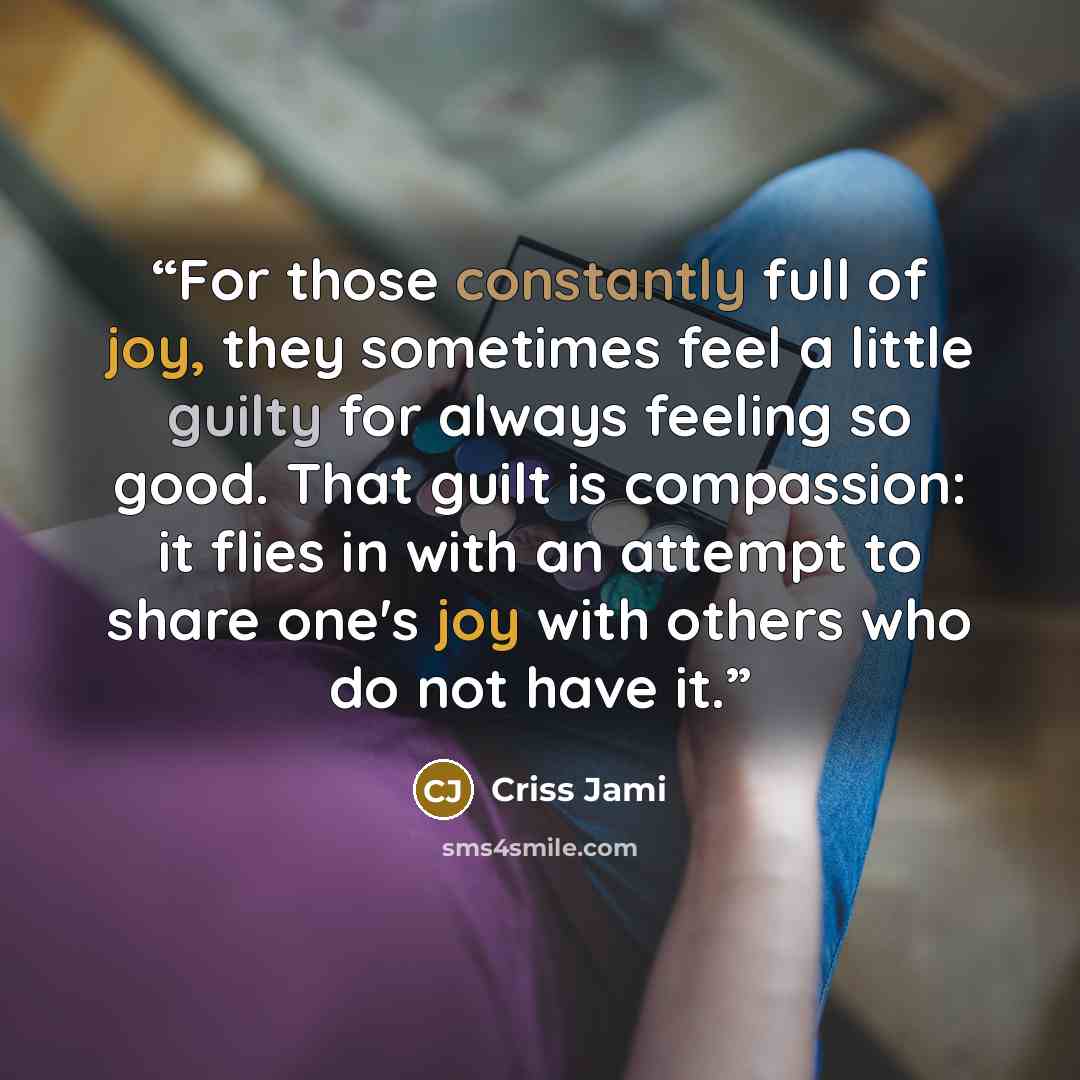 “For those constantly full of joy, they sometimes feel a little guilty for always feeling so good. That guilt is compassion: it flies in with an attempt to share one's joy with others who do not have it.” quote by Criss Jami
