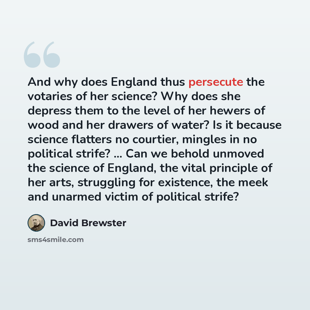 “And why does England thus persecute the votaries of her science? Why does she depress them to the level of her hewers of wood and her drawers of water? Is it because science flatters no courtier, mingles in no political strife? ... Can we behold unmoved the science of England, the vital principle…” quote by David Brewster