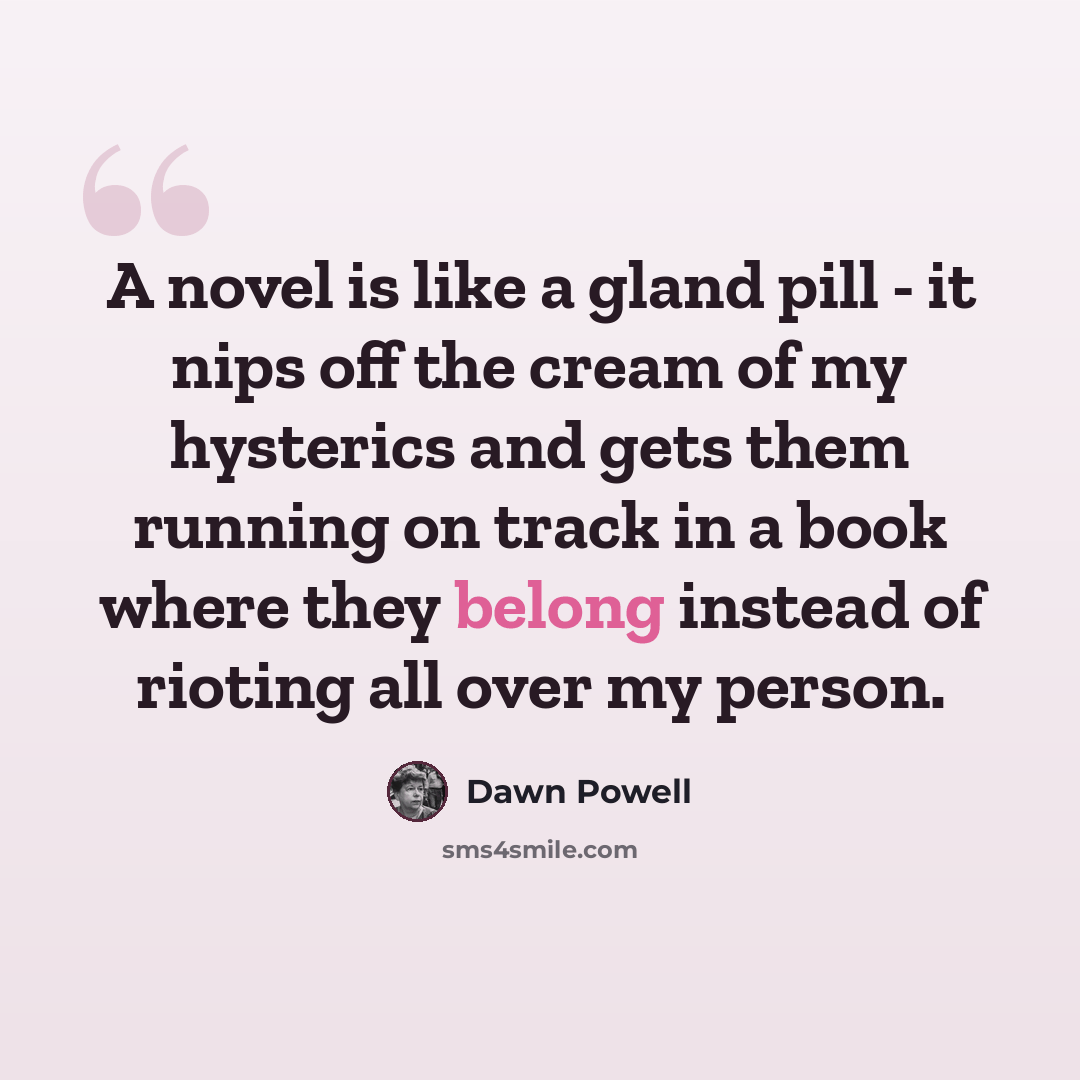 “A novel is like a gland pill - it nips off the cream of my hysterics and gets them running on track in a book where they belong instead of rioting all over my person.” quote by Dawn Powell