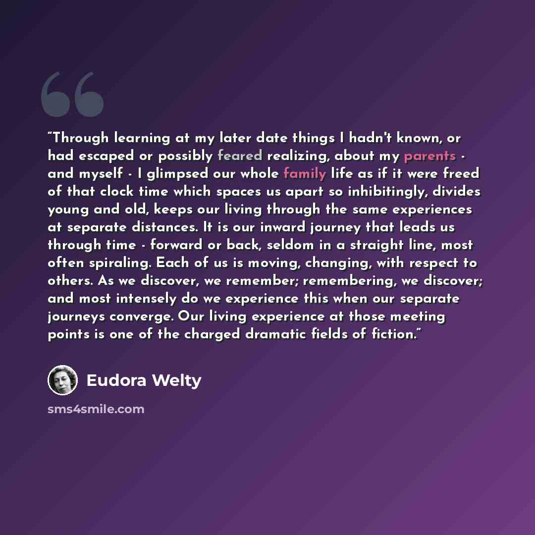 “Through learning at my later date things I hadn't known, or had escaped or possibly feared realizing, about my parents - and myself - I glimpsed our whole family life as if it were freed of that clock time which spaces us apart so inhibitingly, divides young and old, keeps our living through the…” quote by Eudora Welty