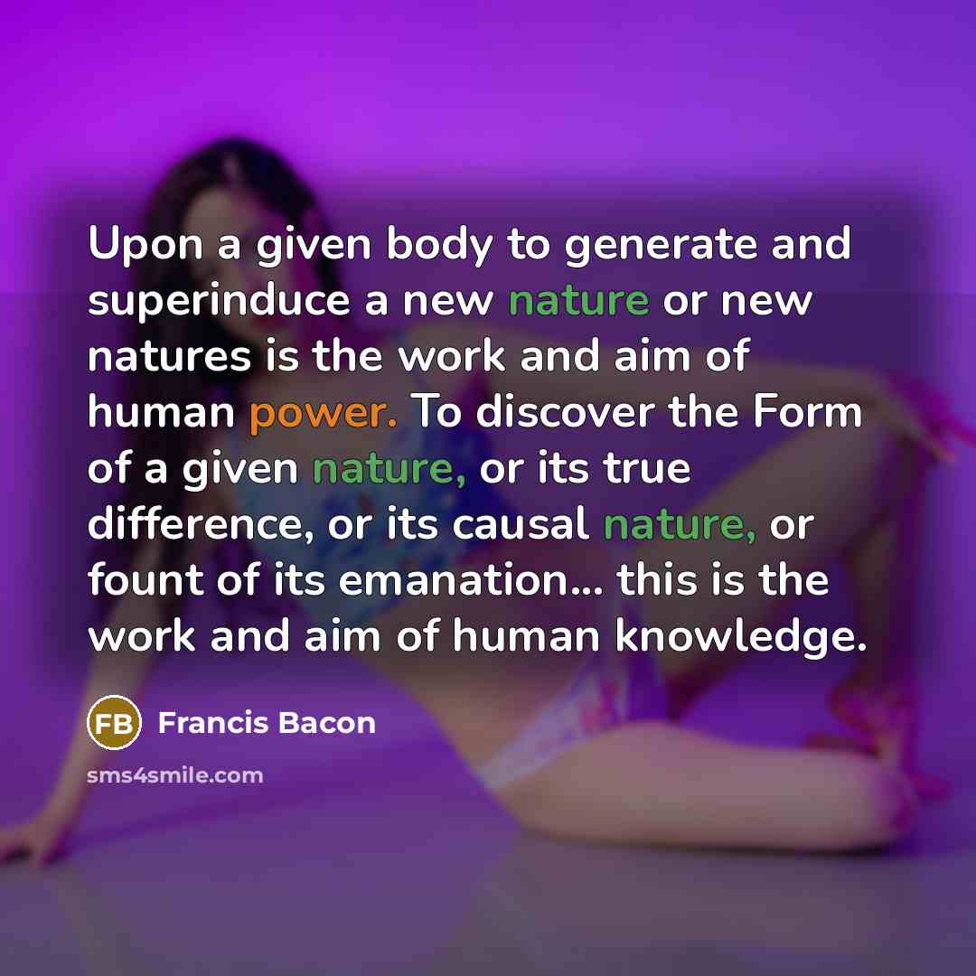 “Upon a given body to generate and superinduce a new nature or new natures is the work and aim of human power. To discover the Form of a given nature, or its true difference, or its causal nature, or fount of its emanation... this is the work and aim of human knowledge.” quote by Francis Bacon