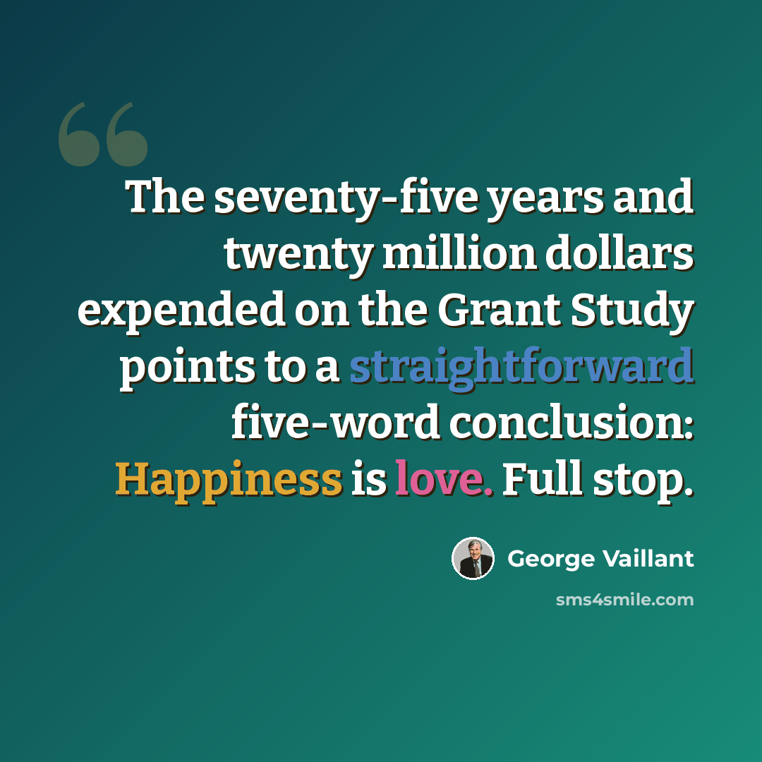 “The seventy-five years and twenty million dollars expended on the Grant Study points to a straightforward five-word conclusion: Happiness is love. Full stop.” quote by George Vaillant