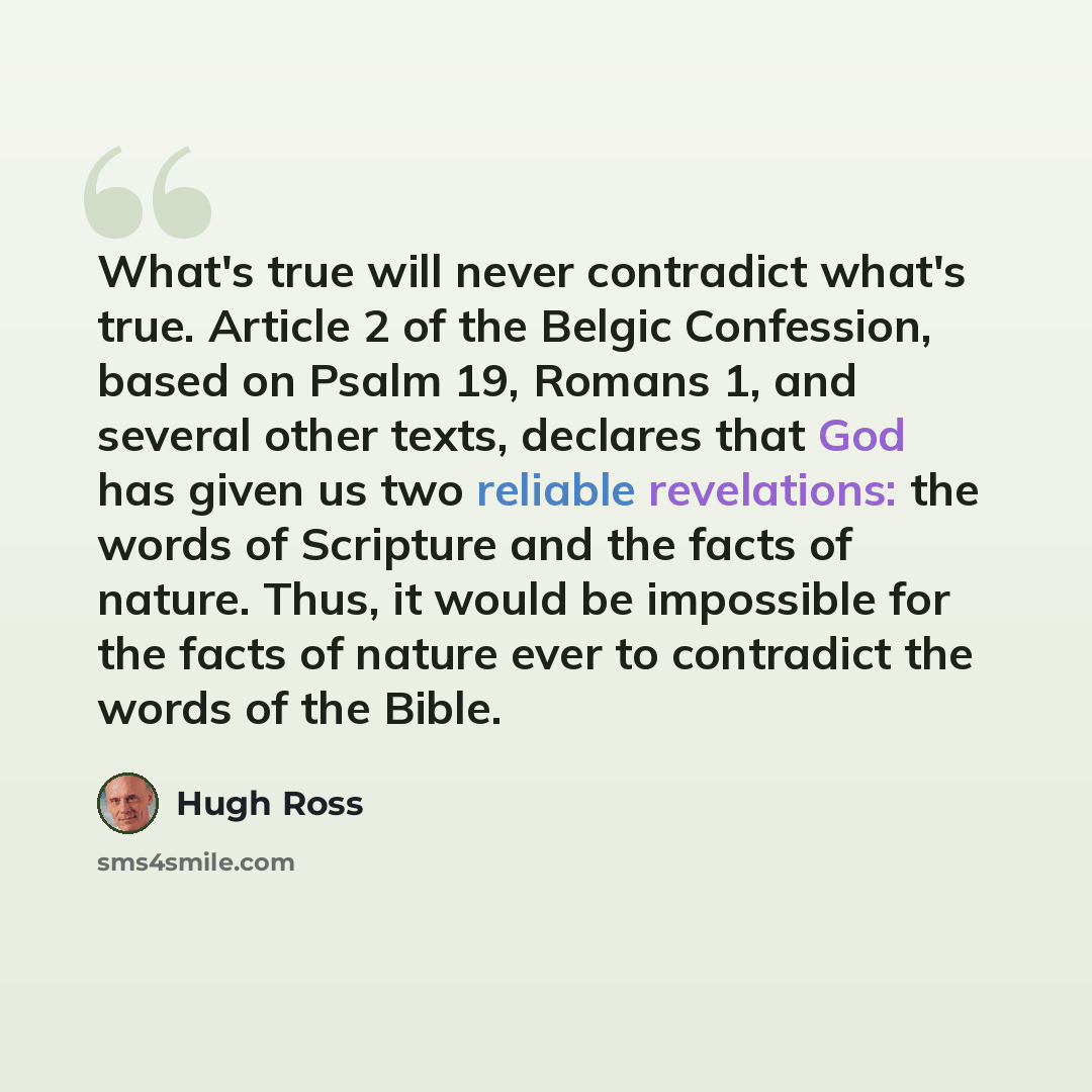 “What's true will never contradict what's true. Article 2 of the Belgic Confession, based on Psalm 19, Romans 1, and several other texts, declares that God has given us two reliable revelations: the words of Scripture and the facts of nature. Thus, it would be impossible for the facts of nature…” quote by Hugh Ross