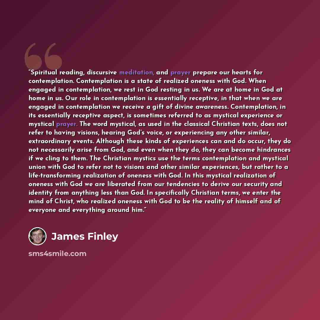 “Spiritual reading, discursive meditation, and prayer prepare our hearts for contemplation. Contemplation is a state of realized oneness with God. When engaged in contemplation, we rest in God resting in us. We are at home in God at home in us. Our role in contemplation is essentially receptive, in…” quote by James Finley