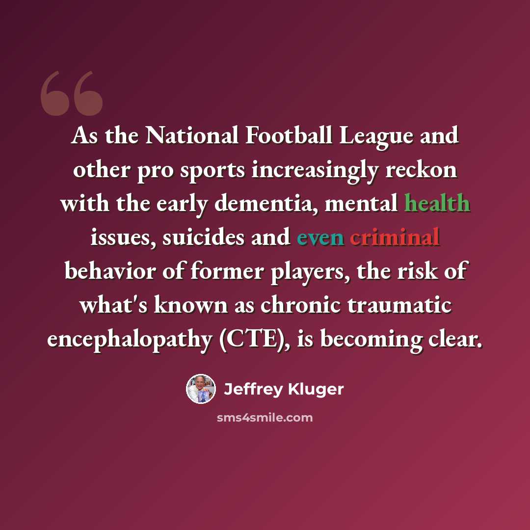 “As the National Football League and other pro sports increasingly reckon with the early dementia, mental health issues, suicides and even criminal behavior of former players, the risk of what's known as chronic traumatic encephalopathy (CTE), is becoming clear.” quote by Jeffrey Kluger