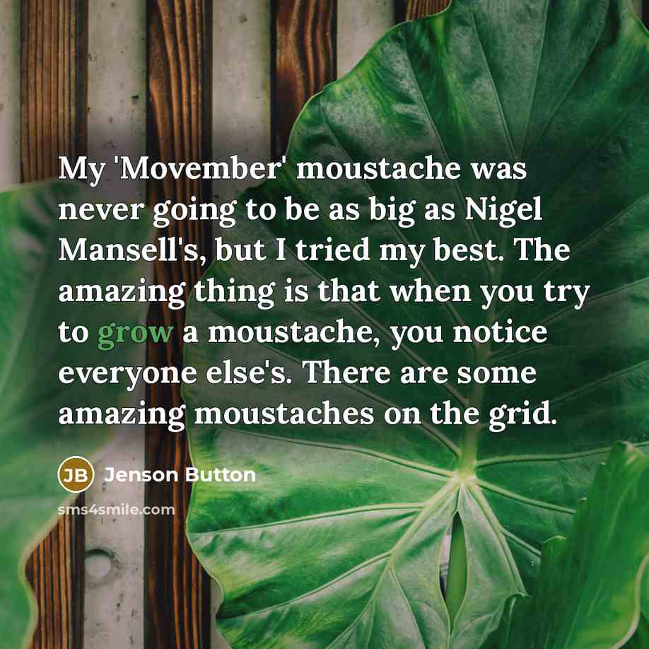 “My 'Movember' moustache was never going to be as big as Nigel Mansell's, but I tried my best. The amazing thing is that when you try to grow a moustache, you notice everyone else's. There are some amazing moustaches on the grid.” quote by Jenson Button
