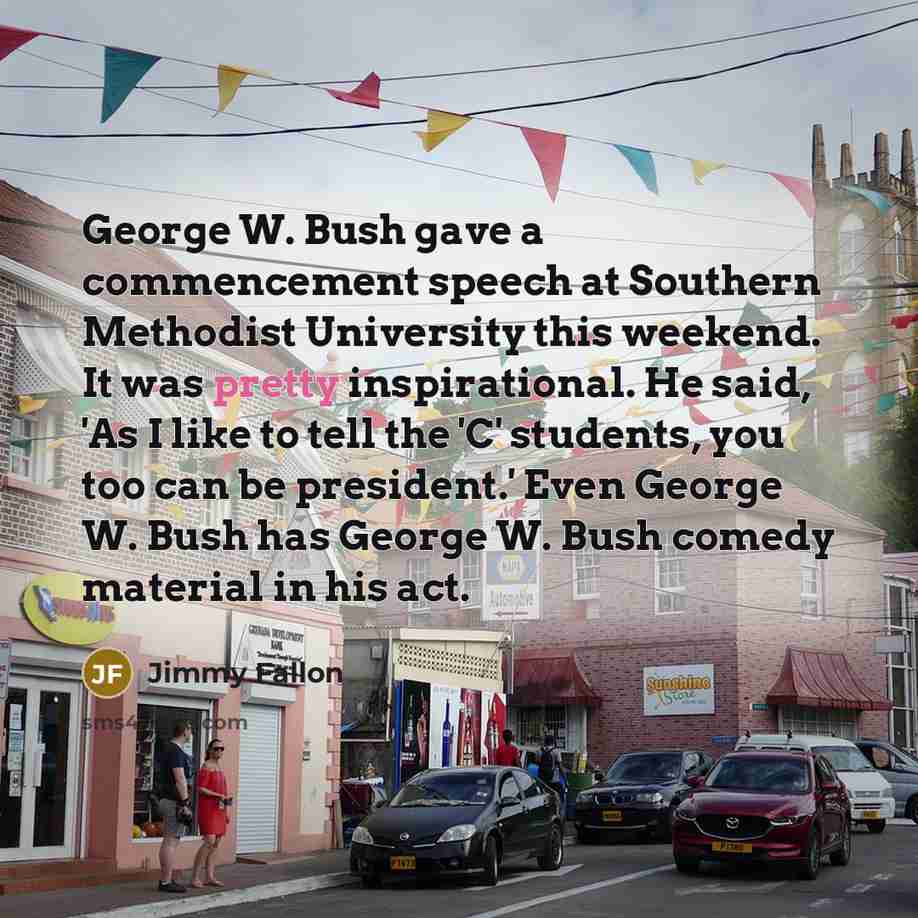 “George W. Bush gave a commencement speech at Southern Methodist University this weekend. It was pretty inspirational. He said, 'As I like to tell the 'C' students, you too can be president.' Even George W. Bush has George W. Bush comedy material in his act.” quote by Jimmy Fallon