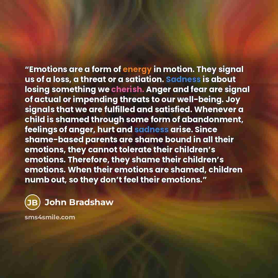 “Emotions are a form of energy in motion. They signal us of a loss, a threat or a satiation. Sadness is about losing something we cherish. Anger and fear are signal of actual or impending threats to our well-being. Joy signals that we are fulfilled and satisfied. Whenever a child is shamed through…” quote by John Bradshaw