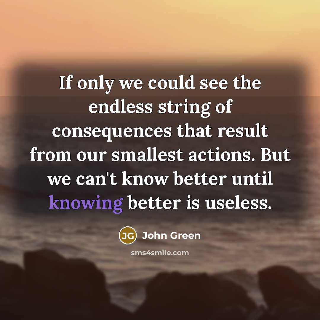 “If only we could see the endless string of consequences that result from our smallest actions. But we can't know better until knowing better is useless.” quote by John Green
