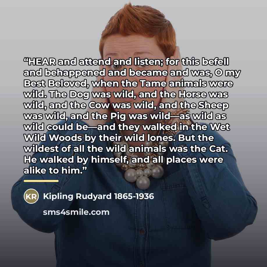 “HEAR and attend and listen; for this befell and behappened and became and was, O my Best Beloved, when the Tame animals were wild. The Dog was wild, and the Horse was wild, and the Cow was wild, and the Sheep was wild, and the Pig was wild—as wild as wild could be—and they walked in the Wet Wild…” quote by Kipling Rudyard 1865-1936