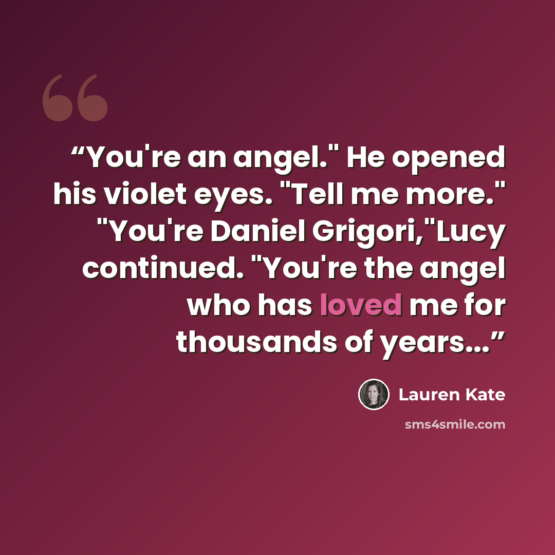 “You're an angel." He opened his violet eyes. "Tell me more." "You're Daniel Grigori,"Lucy continued. "You're the angel who has loved me for thousands of years...” quote by Lauren Kate